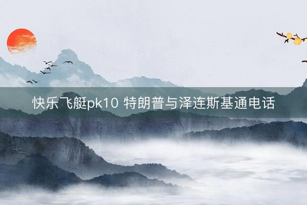 快乐飞艇pk10 特朗普与泽连斯基通电话
