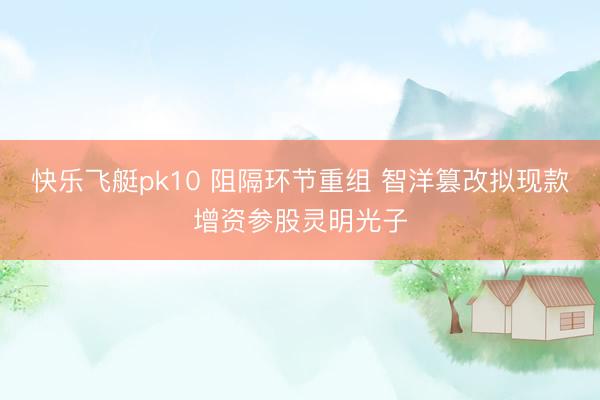 快乐飞艇pk10 阻隔环节重组 智洋篡改拟现款增资参股灵明光子