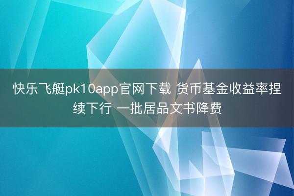 快乐飞艇pk10app官网下载 货币基金收益率捏续下行 一批居品文书降费