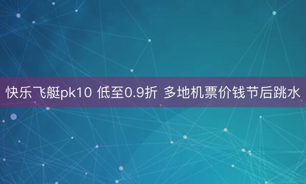 快乐飞艇pk10 低至0.9折 多地机票价钱节后跳水