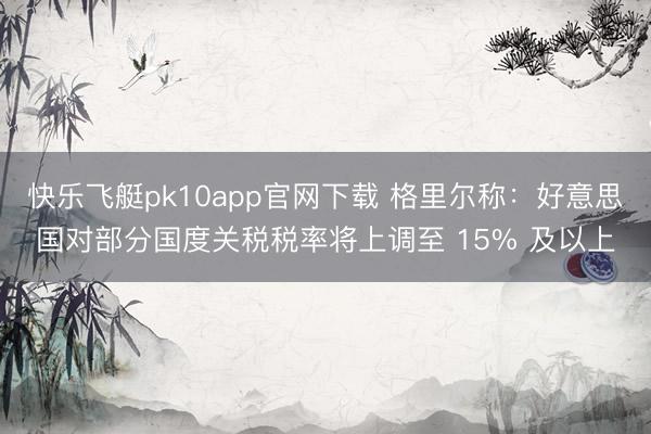 快乐飞艇pk10app官网下载 格里尔称：好意思国对部分国度关税税率将上调至 15% 及以上