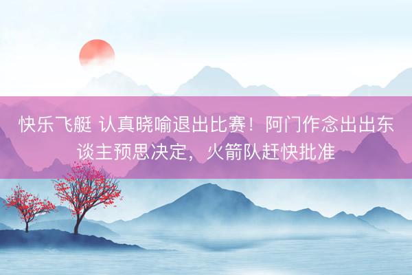 快乐飞艇 认真晓喻退出比赛！阿门作念出出东谈主预思决定，火箭队赶快批准