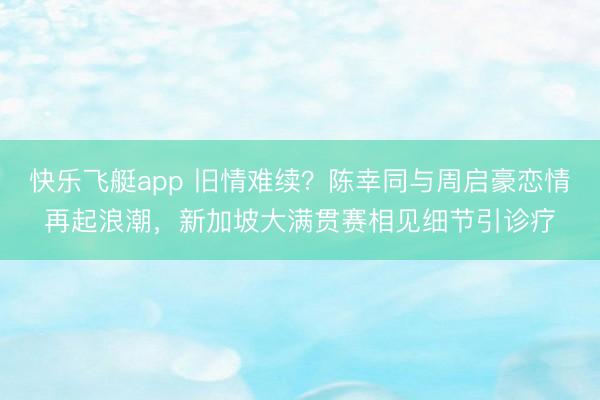快乐飞艇app 旧情难续？陈幸同与周启豪恋情再起浪潮，新加坡大满贯赛相见细节引诊疗