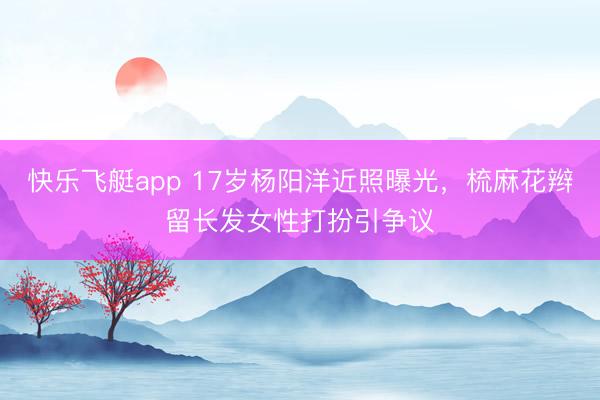 快乐飞艇app 17岁杨阳洋近照曝光，梳麻花辫留长发女性打扮引争议