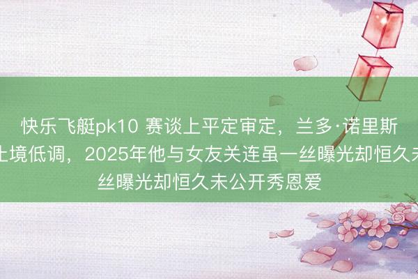 快乐飞艇pk10 赛谈上平定审定，兰多·诺里斯在情怀里却止境低调，2025年他与女友关连虽一丝曝光却恒久未公开秀恩爱