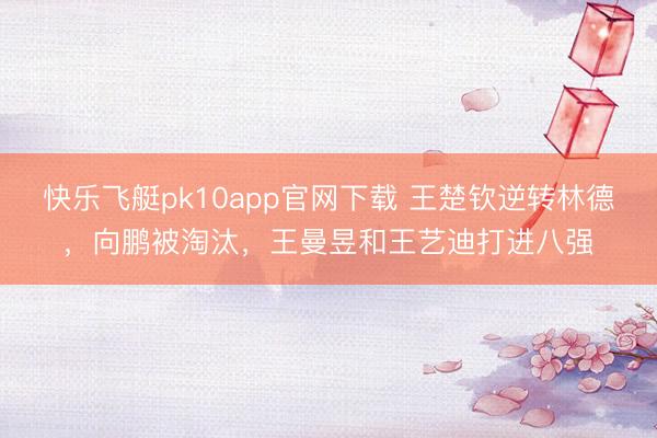 快乐飞艇pk10app官网下载 王楚钦逆转林德，向鹏被淘汰，王曼昱和王艺迪打进八强