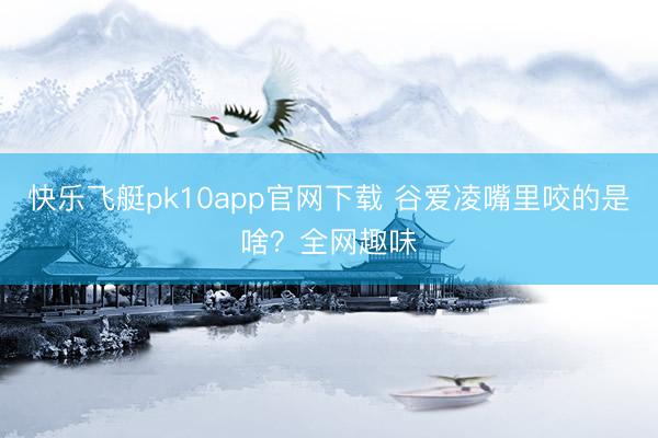 快乐飞艇pk10app官网下载 谷爱凌嘴里咬的是啥？全网趣味