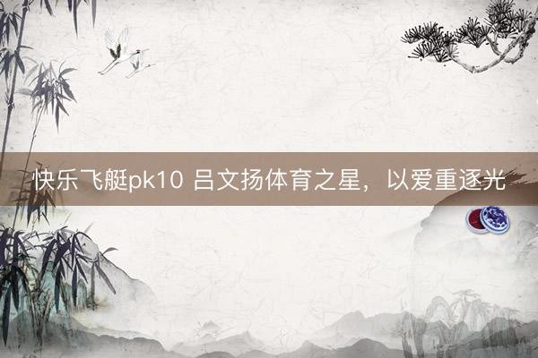快乐飞艇pk10 吕文扬体育之星，以爱重逐光