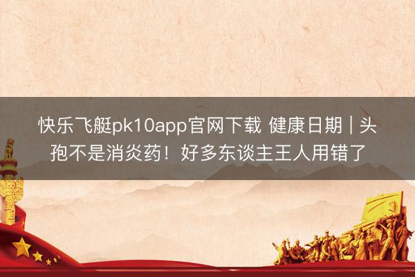 快乐飞艇pk10app官网下载 健康日期 | 头孢不是消炎药！好多东谈主王人用错了