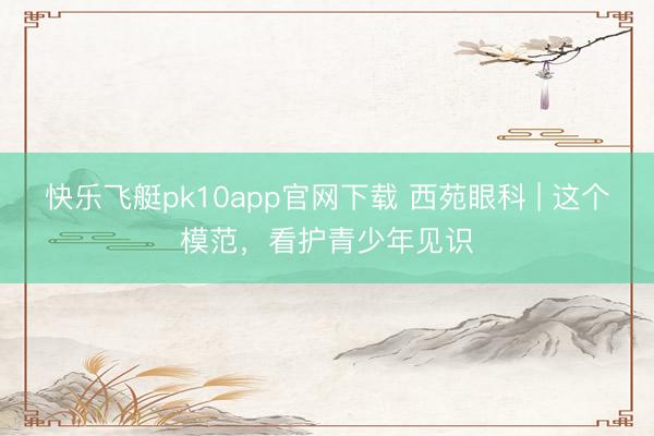 快乐飞艇pk10app官网下载 西苑眼科 | 这个模范，看护青少年见识