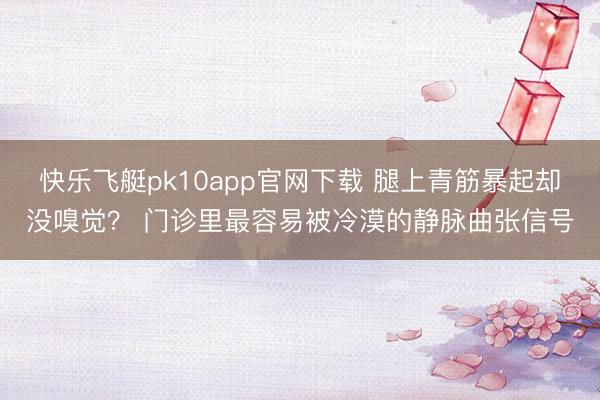 快乐飞艇pk10app官网下载 腿上青筋暴起却没嗅觉？ 门诊里最容易被冷漠的静脉曲张信号