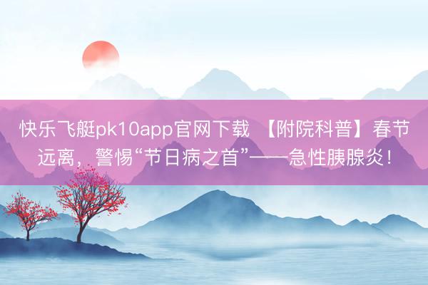 快乐飞艇pk10app官网下载 【附院科普】春节远离,警惕“节日病之首”——急性胰腺炎!