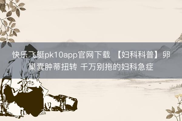 快乐飞艇pk10app官网下载 【妇科科普】卵巢囊肿蒂扭转 千万别拖的妇科急症