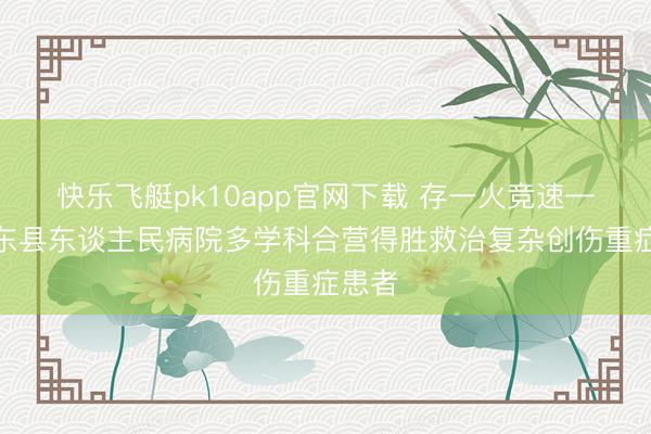 快乐飞艇pk10app官网下载 存一火竞速——祁东县东谈主民病院多学科合营得胜救治复杂创伤重症患者