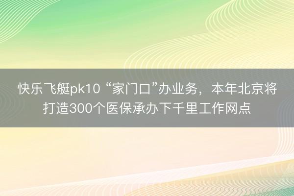 快乐飞艇pk10 “家门口”办业务，本年北京将打造300个医保承办下千里工作网点
