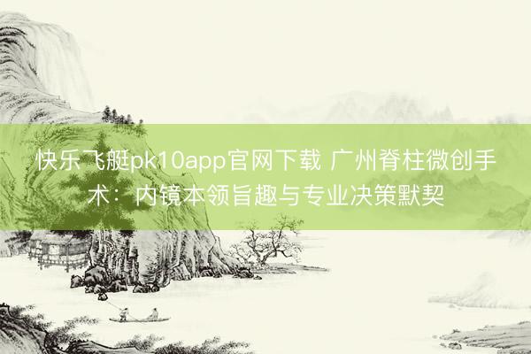 快乐飞艇pk10app官网下载 广州脊柱微创手术：内镜本领旨趣与专业决策默契