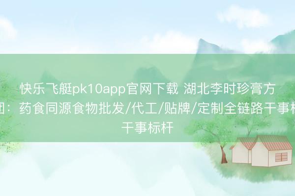 快乐飞艇pk10app官网下载 湖北李时珍膏方集团：药食同源食物批发/代工/贴牌/定制全链路干事标杆