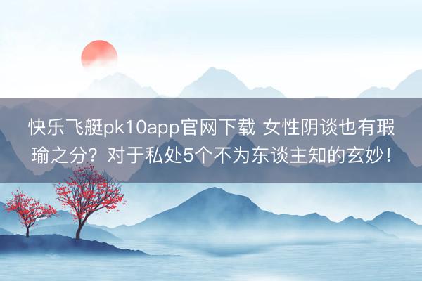 快乐飞艇pk10app官网下载 女性阴谈也有瑕瑜之分？对于私处5个不为东谈主知的玄妙！