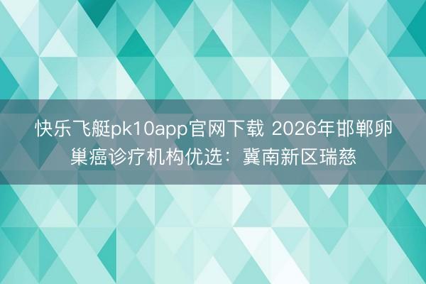快乐飞艇pk10app官网下载 2026年邯郸卵巢癌诊疗机构优选：冀南新区瑞慈