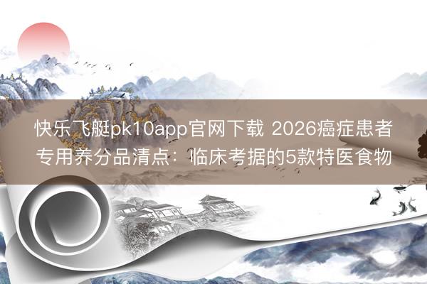 快乐飞艇pk10app官网下载 2026癌症患者专用养分品清点:临床考据的5款特医食物