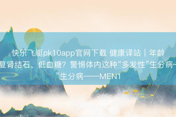 快乐飞艇pk10app官网下载 健康译站｜年龄轻轻就反复肾结石、低血糖？警惕体内这种“多发性”生分病——MEN1