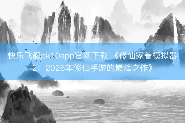 快乐飞艇pk10app官网下载 《修仙家眷模拟器2：2026年修仙手游的巅峰之作》