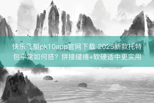 快乐飞艇pk10app官网下载 2025新款托特包平常如何搭?拼接缱绻+软硬适中更实用