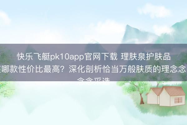 快乐飞艇pk10app官网下载 理肤泉护肤品套装哪款性价比最高？深化剖析恰当万般肤质的理念念采选