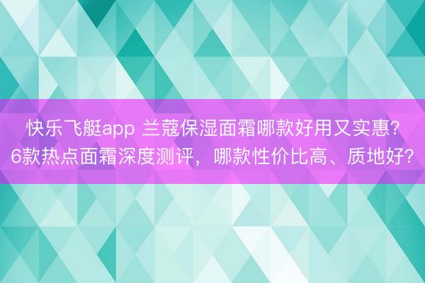 快乐飞艇app 兰蔻保湿面霜哪款好用又实惠？6款热点面霜深度测评，哪款性价比高、质地好？